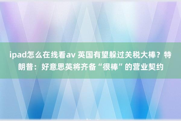 ipad怎么在线看av 英国有望躲过关税大棒？特朗普：好意思英将齐备“很棒”的营业契约