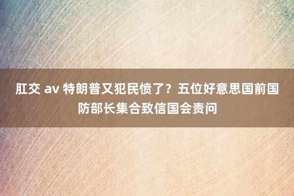 肛交 av 特朗普又犯民愤了？五位好意思国前国防部长集合致信国会责问