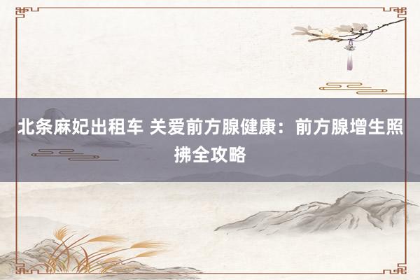 北条麻妃出租车 关爱前方腺健康：前方腺增生照拂全攻略