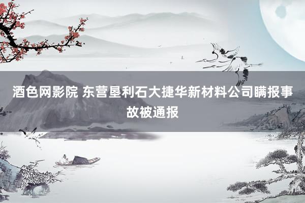 酒色网影院 东营垦利石大捷华新材料公司瞒报事故被通报