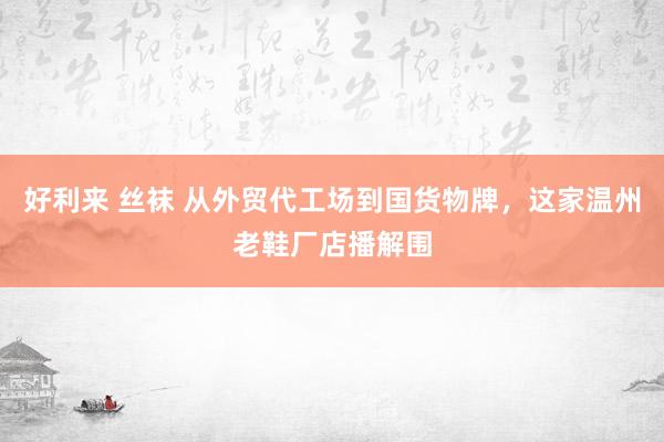 好利来 丝袜 从外贸代工场到国货物牌，这家温州老鞋厂店播解围