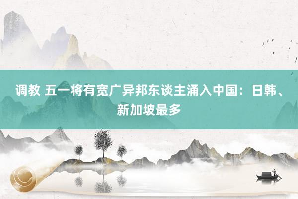 调教 五一将有宽广异邦东谈主涌入中国：日韩、新加坡最多
