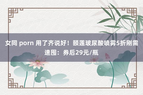 女同 porn 用了齐说好！颐莲玻尿酸喷雾5折刚需速囤：券后29元/瓶