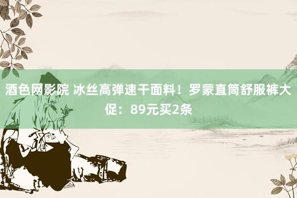 酒色网影院 冰丝高弹速干面料！罗蒙直筒舒服裤大促：89元买2条