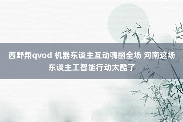 西野翔qvod 机器东谈主互动嗨翻全场 河南这场东谈主工智能行动太酷了