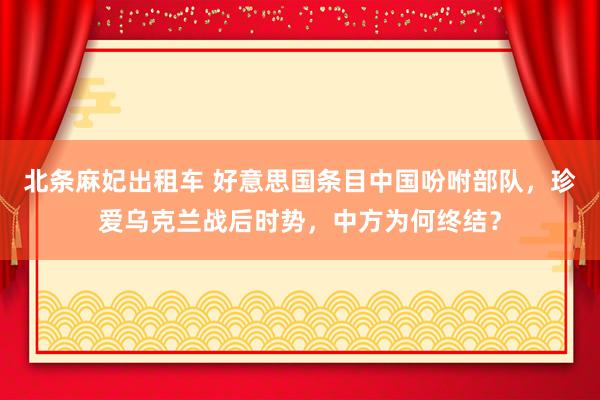 北条麻妃出租车 好意思国条目中国吩咐部队，珍爱乌克兰战后时势，中方为何终结？