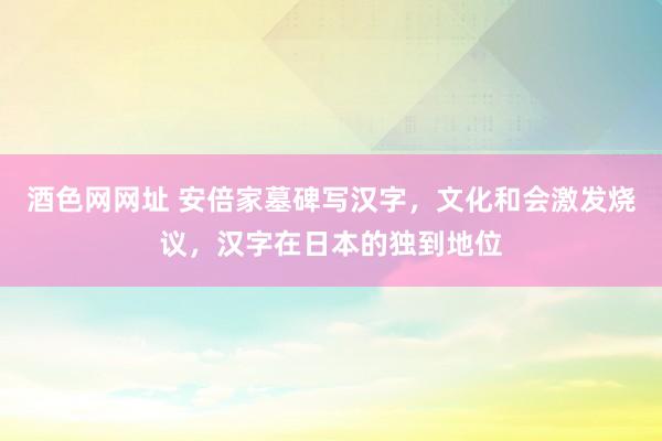 酒色网网址 安倍家墓碑写汉字，文化和会激发烧议，汉字在日本的独到地位