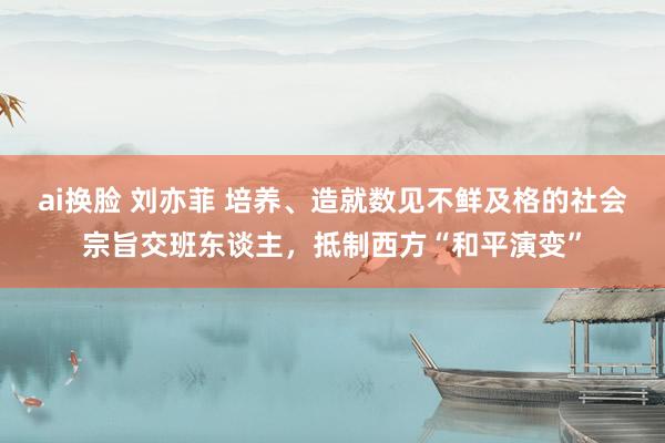 ai换脸 刘亦菲 培养、造就数见不鲜及格的社会宗旨交班东谈主，抵制西方“和平演变”