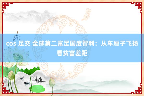 cos 足交 全球第二富足国度智利：从车厘子飞扬看贫富差距