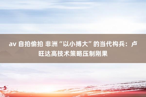 av 自拍偷拍 非洲“以小搏大”的当代构兵：卢旺达高技术策略压制刚果