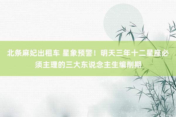 北条麻妃出租车 星象预警！明天三年十二星座必须主理的三大东说念主生编削期
