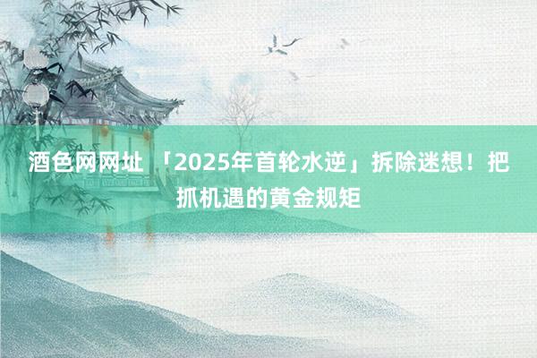 酒色网网址 「2025年首轮水逆」拆除迷想！把抓机遇的黄金规矩