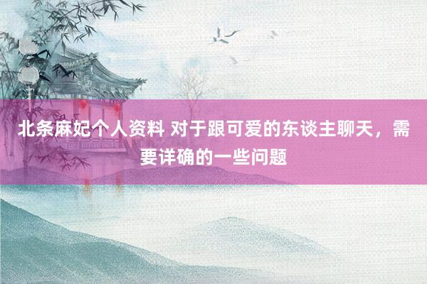 北条麻妃个人资料 对于跟可爱的东谈主聊天，需要详确的一些问题