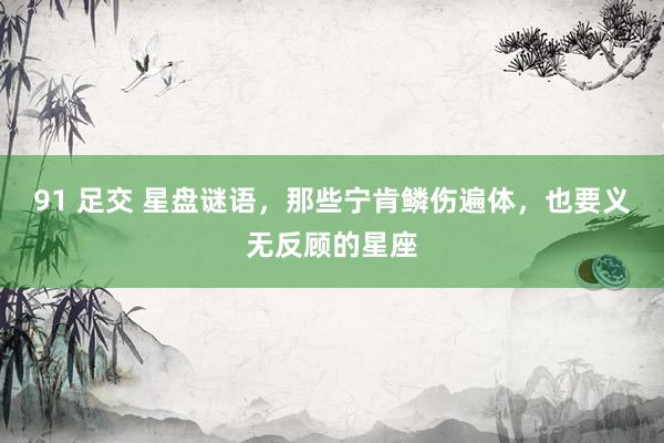 91 足交 星盘谜语，那些宁肯鳞伤遍体，也要义无反顾的星座