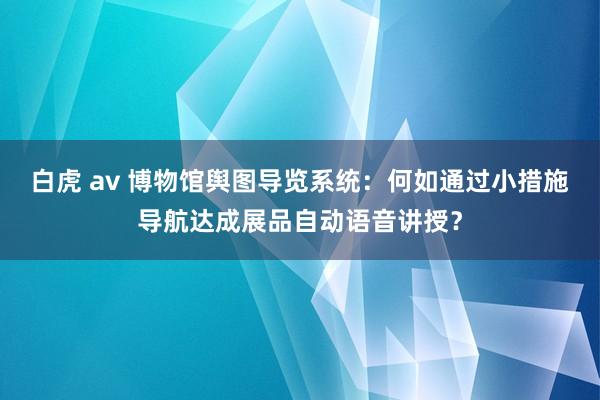 白虎 av 博物馆舆图导览系统：何如通过小措施导航达成展品自动语音讲授？