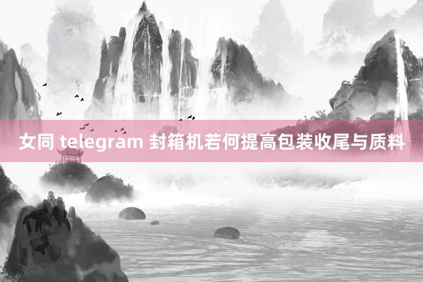 女同 telegram 封箱机若何提高包装收尾与质料