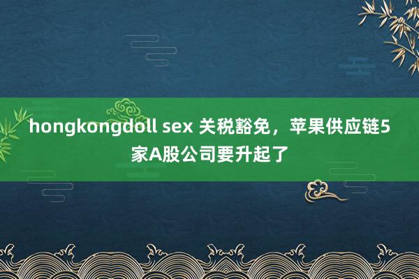 hongkongdoll sex 关税豁免，苹果供应链5家A股公司要升起了