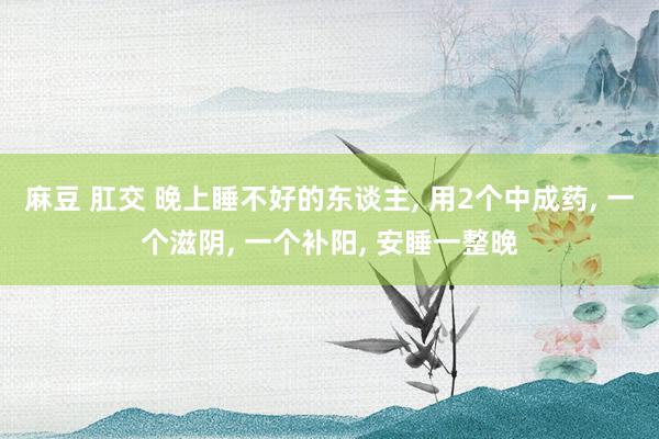 麻豆 肛交 晚上睡不好的东谈主， 用2个中成药， 一个滋阴， 一个补阳， 安睡一整晚