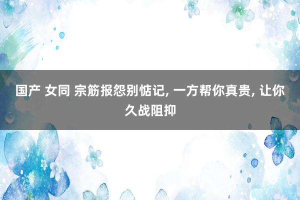 国产 女同 宗筋报怨别惦记， 一方帮你真贵， 让你久战阻抑