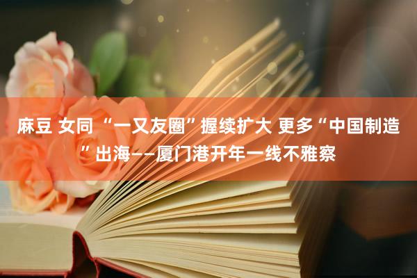 麻豆 女同 “一又友圈”握续扩大 更多“中国制造”出海——厦门港开年一线不雅察
