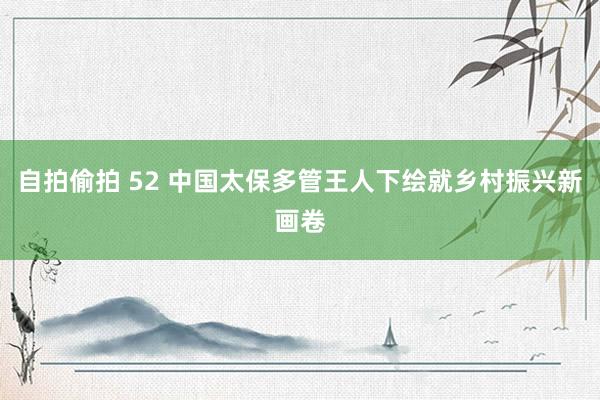 自拍偷拍 52 中国太保多管王人下绘就乡村振兴新画卷