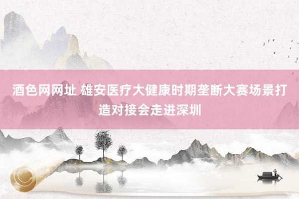 酒色网网址 雄安医疗大健康时期垄断大赛场景打造对接会走进深圳
