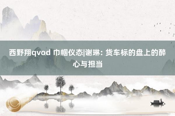 西野翔qvod 巾帼仪态|谢琳: 货车标的盘上的醉心与担当