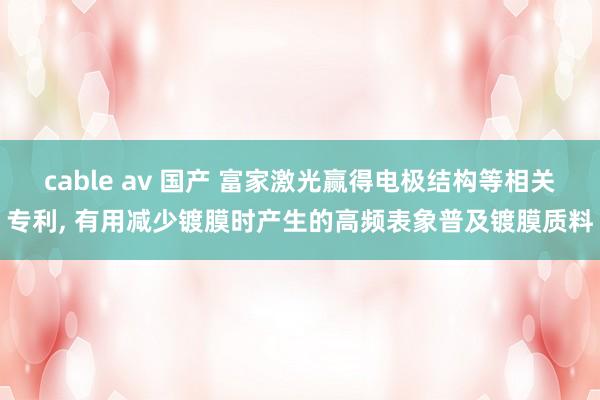 cable av 国产 富家激光赢得电极结构等相关专利， 有用减少镀膜时产生的高频表象普及镀膜质料