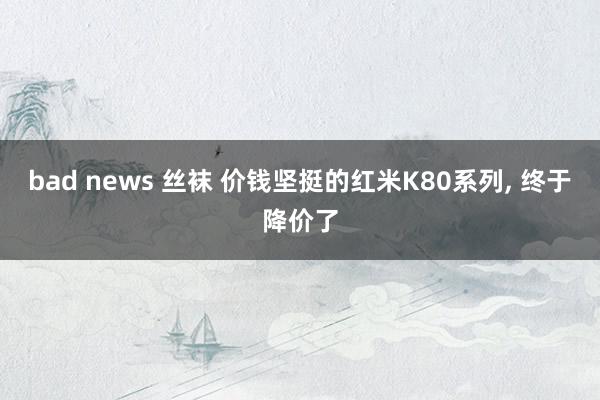 bad news 丝袜 价钱坚挺的红米K80系列， 终于降价了
