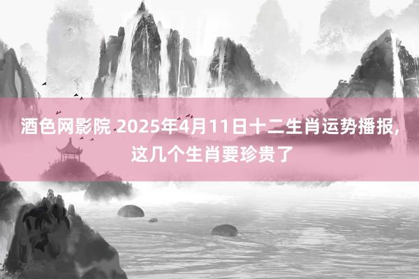 酒色网影院 2025年4月11日十二生肖运势播报， 这几个生肖要珍贵了