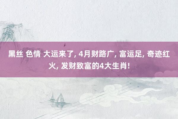黑丝 色情 大运来了， 4月财路广， 富运足， 奇迹红火， 发财致富的4大生肖!