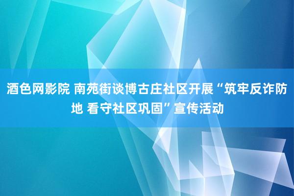 酒色网影院 南苑街谈博古庄社区开展“筑牢反诈防地 看守社区巩固”宣传活动