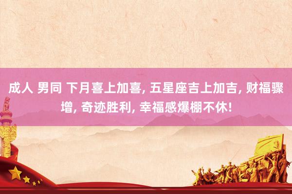 成人 男同 下月喜上加喜， 五星座吉上加吉， 财福骤增， 奇迹胜利， 幸福感爆棚不休!
