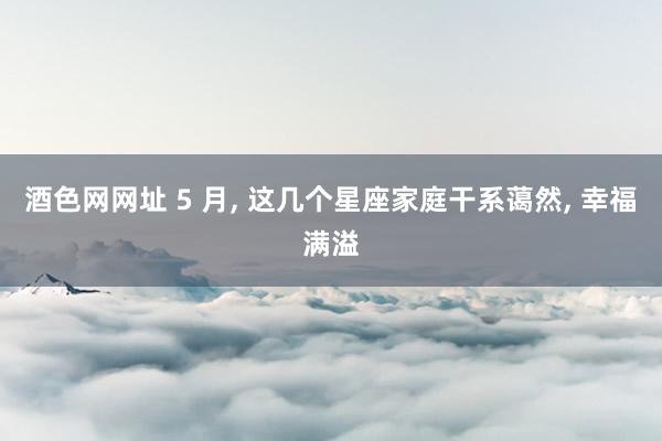 酒色网网址 5 月， 这几个星座家庭干系蔼然， 幸福满溢