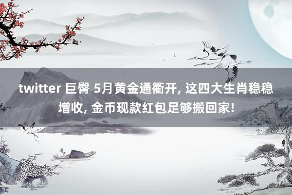 twitter 巨臀 5月黄金通衢开， 这四大生肖稳稳增收， 金币现款红包足够搬回家!