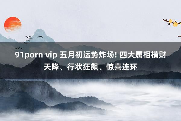 91porn vip 五月初运势炸场! 四大属相横财天降、行状狂飙、惊喜连环