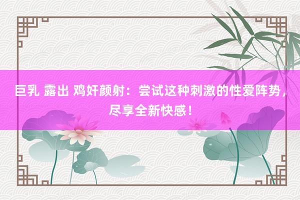 巨乳 露出 鸡奸颜射：尝试这种刺激的性爱阵势，尽享全新快感！