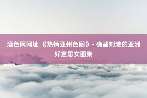 酒色网网址 《热情亚州色图》- 确凿刺激的亚洲好意思女图集