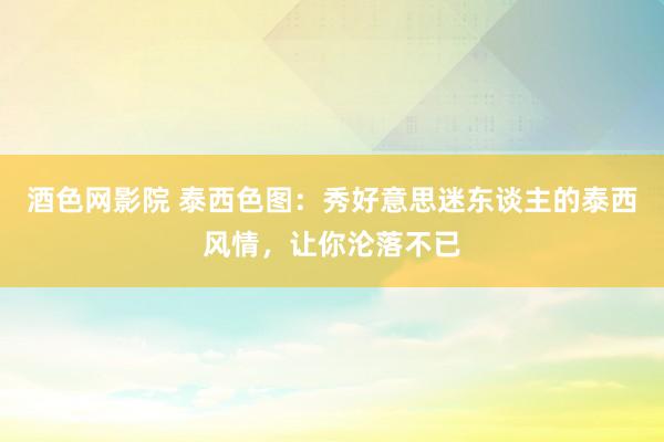 酒色网影院 泰西色图：秀好意思迷东谈主的泰西风情，让你沦落不已