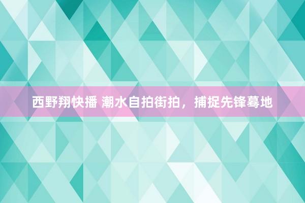 西野翔快播 潮水自拍街拍，捕捉先锋蓦地